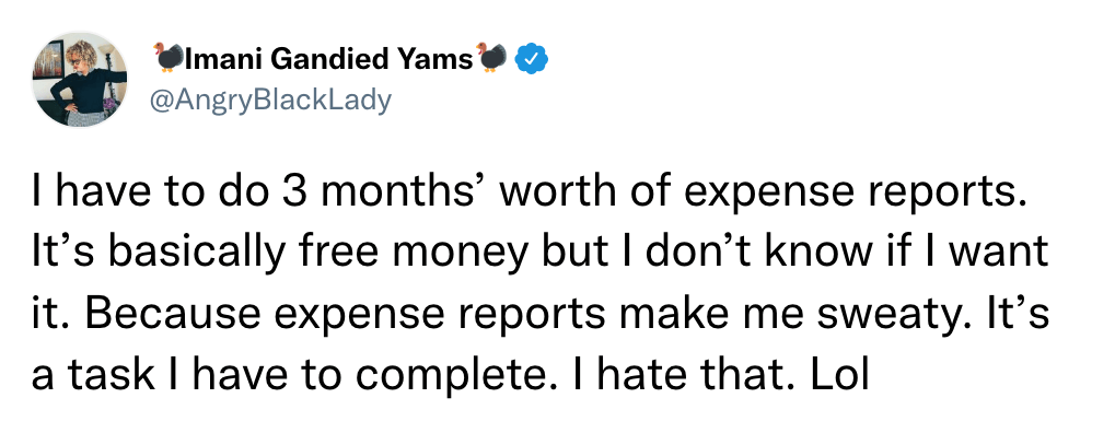I have to do 3 months’ worth of expense reports. It’s basically free money but I don’t know if I want it. Because expense reports make me sweaty. It’s a task I have to complete. I hate that. Lol