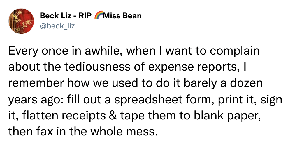 Every once in awhile, when I want to complain about the tediousness of expense reports, I remember how we used to do it barely a dozen years ago: fill out a spreadsheet form, print it, sign it, flatten receipts & tape them to blank paper, then fax in the whole mess.